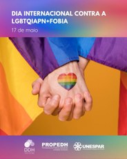 #PARATODOSVEREM: Imagem representando, em primeiro plano, duas mãos entrelaçadas. Em uma delas, voltada ao nosso olhar, está desenhado um coração com faixas horizontais nas cores vermelha, laranja, amarela, verde, azul e roxo, fazendo alusão à bandeira LGBTQIAPN+. Estes elementos estão postos sobre um fundo na cor ocre, tendo do lado esquerdo parte da bandeira LGBTQIAPN+. Na parte superior está escrito “Dia Internacional contra a LGBTQIAPN+Fobia – 17 de maio. Na parte inferior, aparecem os logotipos da DDH, Propedh e Unespar. 